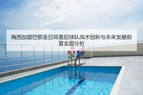 梅西加盟巴黎圣日耳曼后球队战术创新与未来发展前景全面分析