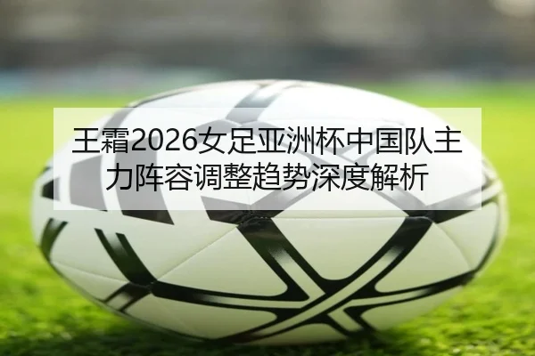 王霜2026女足亚洲杯中国队主力阵容调整趋势深度解析
